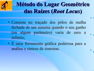 Método do Lugar Geométrico
Método do Lugar Geométrico
das Raízes (
das Raízes (Root Locus
Root Locus)
)
• Consiste no traçado dos pólos de malha
fechada de um sistema quando o seu ganho
(ou algum parâmetro) varia de zero a
infinito;
• É uma ferramenta gráfica poderosa para a
análise e síntese de sistemas.
 