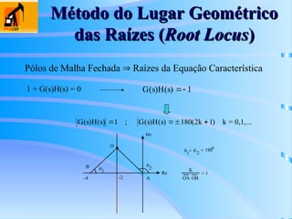 Método do Lugar Geométrico
Método do Lugar Geométrico
das Raízes (
das Raízes (Root Locus
Root Locus)
)
Pólos de Malha Fechada  Raízes da Equação Característica
1 + G(s)H(s) = 0 G s H s
( ) ( )  1
G s H s G s H s k
( ) ( ) ( ) ( ) )
  
1 180(2 1
; k = 0,1,...
Re
Im

1
2
-2
-4
 
1
+ 2
= 180
o
A
B
O
K
OA OB
= 1
 