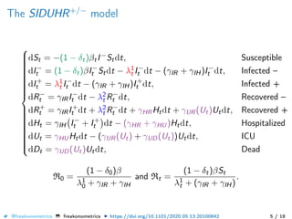 The SIDUHR+/−
model



dSt = −(1 − δt)βtI−Stdt, Susceptible
dI−
t = (1 − δt)βI−
t Stdt − λ1
t I−
t dt − (γIR + γIH)I−
t dt, Infected –
dI+
t = λ1
t I−
t dt − (γIR + γIH)I+
t dt, Infected +
dR−
t = γIRI−
t dt − λ2
t R−
t dt, Recovered –
dR+
t = γIRI+
t dt + λ2
t R−
t dt + γHRHtdt + γUR(Ut)Utdt, Recovered +
dHt = γIH I−
t + I+
t dt − (γHR + γHU)Htdt, Hospitalized
dUt = γHUHtdt − (γUR(Ut) + γUD(Ut))Utdt, ICU
dDt = γUD(Ut)Utdt, Dead
R0 =
(1 − δ0)β
λ1
0 + γIR + γIH
and Rt =
(1 − δt)βSt
λ1
t + (γIR + γIH)
.
@freakonometrics freakonometrics https://doi.org/10.1101/2020.05.13.20100842 5 / 18
 