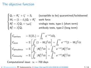 The objective function



Qt = R−
t + I−
t + St (suceptible to be) quarantined/lockdowned
Wt = (1 − δt)Qt + R+
t work force
N1
t = λ1
t Qt + γIHI−
t virologic tests, type-1 (short term)
N2
t = λ2
t Qt antibody tests, type-2 (long term)



Csanitary = E Dτ =
∞
0
e−αt
dDt
Cecon = E
τ
0
(1 − Wt)2
dt =
∞
0
e−αt
(1 − Wt)2
dt
Cprevalence = E
τ
0
|N1
t |2
dt =
∞
0
e−αt
|N1
t |2
dt
Cimmunity = E
τ
0
|N2
t |2
dt =
∞
0
e−αt
|N2
t |2
dt
Computational issue: ∞ = 700 days
@freakonometrics freakonometrics https://doi.org/10.1101/2020.05.13.20100842 7 / 18
 