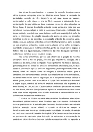 Nas usinas de cana-de-açúcar, o processo de produção de açúcar exerce
vários impactos ambientais sobre os diferentes meios físicos: ar (emissão de
particulados, emissão de NOx, bagacinho no ar), água (águas de lavagem,
condensados) e solo (cinzas e torta de filtro), causando a deterioração do ar,
contaminação de reservatórios de água, mudanças no uso do solo e alterações na
flora e fauna. O controle de poluição ambiental nestas usinas deve iniciar pelo uso
correto dos recursos naturais e incluir a conservação (tratamento e reutilização) das
águas residuais, o controle das ervas daninhas, a utilização sustentável da palha da
cana, a minimização da poluição causada pela queima da cana, por emissões
industriais e pelo uso de pesticidas, e a educação ambiental do pessoal da usina.
Aliado a isso, as auditorias ambientais permitem identificar problemas como a erosão
do solo, arraste de fertilizantes, perdas no corte, atrasos entre o corte e a moagem,
quantidades excessivas de matérias estranhas, perdas do produto com o bagaço, a
torta de filtro e as águas residuais, contaminação do solo e das águas superficiais e
subterrâneas e analisar opções no uso de energia.
Nas usinas termelétricas, por sua vez, observa-se a geração de impactos
ambientais desde a fase de projeto, passando pela implantação, operação, até a
desativação da planta, sendo os impactos mais significativos na etapa de operação,
por consequência dos efeitos das emissões atmosféricas, efluentes líquidos, resíduos
sólidos e consumo de água. As emissões de poluentes (material particulado, óxidos de
enxofre, óxidos de carbono, óxidos de nitrogênio e compostos voláteis) para a
atmosfera pode ser considerada a principal ação impactante de usinas termelétricas,
causando efeitos locais, como a degradação do ar dos grandes centros urbanos e
efeitos globais, como a chuva ácida (NOx e SO2), que causa a acidificação de floretas
e corpos d’água, corrosão de estruturas expostas e toxicidade para as plantas; e o
efeito estufa (CH4, CO2, N2O e CFCs) e mudanças climáticas, que causam o aumento
do nível do mar, alteração no suprimento de água doce, tempestades de chuva e neve
mais fortes e mais frequentes, maior número de ciclones e ressecamento do solo e
aumento dos processos de desertificação.
O controle de poluição causada pelas emissões de poluentes pelas usinas
termelétricas pode ser realizado antes, durante ou após o processo de combustão. O
controle pré-combustão é realizado pelo tratamento do combustível a ser utilizado
(principal aplicação: carvão mineral) e consiste de técnicas de lavagem e
beneficiamento para eliminar do minério grandes quantidades de enxofre. O controle
na combustão ou controle de óxidos de nitrogênio (NOx) baseiam-se em interferências
no processo de combustão para diminuição da temperatura e concentração de
oxigênio no núcleo da chama (entre os métodos empregados estão, por exemplo, a
 