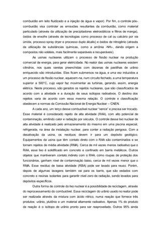 combustão em leito fluidizado e a injeção de água e vapor). Por fim, o controle pós-
combustão visa controlar as emissões resultantes da combustão, como material
particulado (através da utilização de precipitadores eletrostáticos e filtros de manga),
óxidos de enxofre (através de tecnologias como processo de cal ou calcário por via
úmida, processo spray dryer e processo duplo álcalis) e óxidos de nitrogênio (através
da utilização de substâncias químicas, como a amônia -NH3-, dando origem a
compostos não voláteis, mais facilmente separáveis e recuperáveis).
As usinas nucleares utilizam o processo de fissão nuclear na produção
comercial de energia, para gerar eletricidade. No reator das usinas nucleares existem
cilindros, nos quais varetas preenchidas com dezenas de pastilhas de urânio
enriquecido são introduzidas. Elas ficam submersos na água, e uma vez induzidos a
um processo de fissão nuclear, aquecem-na, num circuito fechado, a uma temperatura
superior a 500°C, cujo vapor faz movimentar as turbinas, gerando, assim, energia
elétrica. Neste processo, são gerados os rejeitos nucleares, que são classificados de
acordo com a atividade e a duração de seus isótopos radioativos. O destino dos
rejeitos varia de acordo com essa mesma relação. O controle e classificação
obedecem a normas da Comissão Nacional de Energia Nuclear – CNEN.
A cada ano, um terço desse combustível nuclear “vence” e precisa ser trocado.
Esse material é considerado rejeito de alta atividade (RAA), com alto potencial de
contaminação, emitindo calor e radiação por séculos. O controle desse lixo nuclear de
alta atividade é realizado pelo armazenamento do mesmo em uma piscina especial,
refrigerada, na área da instalação nuclear, para conter a radiação perigosa. Com a
desativação da usina, os resíduos devem ir para um depósito geológico.
Equipamentos da usina que têm contato direto com o RAA são contaminados e se
tornam rejeitos de média atividade (RMA). Cerca de mil vezes menos radioativo que o
RAA, esse lixo é solidificado em concreto e confinado em barris metálicos. Outros
objetos que mantiveram contato indireto com o RAA, como roupas de proteção dos
funcionários, ganham nível de contaminação baixo, cerca de mil vezes menor que o
RMA. Esse resíduo de baixa atividade (RBA) pode ser lavado para reuso. Porém,
depois de algumas lavagens também vai para os barris, que são vedados com
concreto e resinas isolantes para garantir nível zero de radiação, sendo levados para
depósitos específicos.
Outra forma de controle do lixo nuclear é a possibilidade de reciclagem, através
do reprocessamento do combustível. Essa reciclagem do urânio usado no reator pode
ser realizada através da mistura com ácido nítrico, numa reação que fornece três
produtos: urânio, plutônio e um material altamente radioativo. Apenas 1% do produto
da reação é o isótopo de urânio pronto para ser reaproveitado. Outros 95% ainda
 