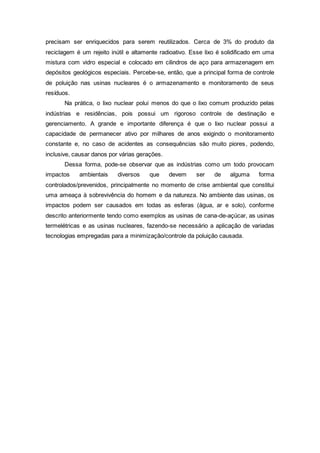 precisam ser enriquecidos para serem reutilizados. Cerca de 3% do produto da
reciclagem é um rejeito inútil e altamente radioativo. Esse lixo é solidificado em uma
mistura com vidro especial e colocado em cilindros de aço para armazenagem em
depósitos geológicos especiais. Percebe-se, então, que a principal forma de controle
de poluição nas usinas nucleares é o armazenamento e monitoramento de seus
resíduos.
Na prática, o lixo nuclear polui menos do que o lixo comum produzido pelas
indústrias e residências, pois possui um rigoroso controle de destinação e
gerenciamento. A grande e importante diferença é que o lixo nuclear possui a
capacidade de permanecer ativo por milhares de anos exigindo o monitoramento
constante e, no caso de acidentes as consequências são muito piores, podendo,
inclusive, causar danos por várias gerações.
Dessa forma, pode-se observar que as indústrias como um todo provocam
impactos ambientais diversos que devem ser de alguma forma
controlados/prevenidos, principalmente no momento de crise ambiental que constitui
uma ameaça à sobrevivência do homem e da natureza. No ambiente das usinas, os
impactos podem ser causados em todas as esferas (água, ar e solo), conforme
descrito anteriormente tendo como exemplos as usinas de cana-de-açúcar, as usinas
termelétricas e as usinas nucleares, fazendo-se necessário a aplicação de variadas
tecnologias empregadas para a minimização/controle da poluição causada.
 