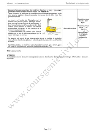 Laboratoire www.coursgeniecivil.com Contrôle Qualité en Construction routière
Page 17 / 51
Mesure de la masse volumique des matériaux d’assises en place - mesure par
gammadensimètre en transmission directe - NF P 98-241-1 :
L'essai a pour but de déterminer la masse volumique moyenne des matériaux situés
entre la partie supérieure libre d'une couche et une cote donnée (Z) à l’aide d’un
gammadensimètre.
La mesure est fondée sur l'absorption par le
matériau des photons gamma d'énergie donnée,
émis par une source enfoncée à la profondeur Z
dans la couche soumise à l'essai. Le nombre C de
photons gamma traverse le matériau par unité de
temps et il est directement lié à la compacité et la
teneur en eau du matériau.
Le gammadensimètre est calibré avant chaque
utilisation sur un bloc de référence de travail dont la
masse volumique est connue.
Cet appareil est soumis à une réglementation stricte ne matière de protection
radionucléaire et seuls les opérateurs autorisés portant un dosimètre sont habilités
à l’utiliser.
Il peut être utilisé sur les matériaux hydrauliques (terrassement, grave ciment, grave
non traité) ou hydrocarbonés (enrobé si épaisseur supérieure à 5 cm)
Gammadensimètre
Masse Volumique
Humide d en
kg/m3
Masse Volumique
Sèche s en
kg/m3
Teneur en eau :
W en % (pour
matériau
hydraulique)
Référence normative
NF P98-115
Assises de chaussées. Exécution des corps de chaussées. Constituants - Composition des mélanges et formulation - Exécution
et contrôle
 