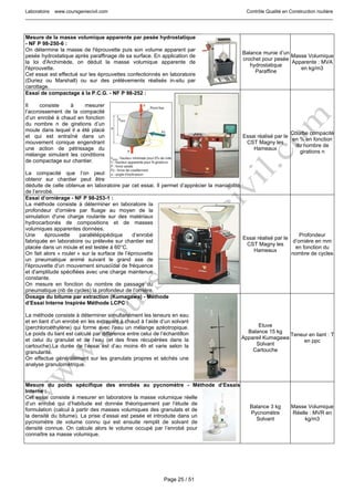 Laboratoire www.coursgeniecivil.com Contrôle Qualité en Construction routière
Page 25 / 51
Mesure de la masse volumique apparente par pesée hydrostatique
- NF P 98-250-6 :
On détermine la masse de l'éprouvette puis son volume apparent par
pesée hydrostatique après paraffinage de sa surface. En application de
la loi d'Archimède, on déduit la masse volumique apparente de
l'éprouvette.
Cet essai est effectué sur les éprouvettes confectionnés en laboratoire
(Duriez ou Marshall) ou sur des prélèvements réalisés in-situ par
carottage.
Balance munie d’un
crochet pour pesée
hydrostatique
Paraffine
Masse Volumique
Apparente : MVA
en kg/m3
Essai de compactage à la P.C.G. - NF P 98-252 :
Il consiste à mesurer
l’accroissement de la compacité
d’un enrobé à chaud en fonction
du nombre n de girations d’un
moule dans lequel il a été placé
et qui est entraîné dans un
mouvement conique engendrant
une action de pétrissage du
mélange simulant les conditions
de compactage sur chantier.
La compacité que l’on peut
obtenir sur chantier peut être
déduite de celle obtenue en laboratoire par cet essai. Il permet d’apprécier la maniabilité
de l’enrobé.
Essai réalisé par le
CST Magny les
Hameaux
Courbe compacité
en % en fonction
du nombre de
girations n
Essai d’ornièrage - NF P 98-253-1 :
La méthode consiste à déterminer en laboratoire la
profondeur d'ornière par fluage au moyen de la
simulation d'une charge roulante sur des matériaux
hydrocarbonés de compositions et de masses
volumiques apparentes données.
Une éprouvette parallélépipédique d’enrobé
fabriquée en laboratoire ou prélevée sur chantier est
placée dans un moule et est testée à 60°C.
On fait alors « rouler » sur la surface de l’éprouvette
un pneumatique animé suivant le grand axe de
l'éprouvette d'un mouvement sinusoïdal de fréquence
et d'amplitude spécifiées avec une charge maintenue
constante.
On mesure en fonction du nombre de passage du
pneumatique (nb de cycles) la profondeur de l’ornière.
Essai réalisé par le
CST Magny les
Hameaux
Profondeur
d’ornière en mm
en fonction du
nombre de cycles
Dosage du bitume par extraction (Kumagawa) - Méthode
d’Essai Interne Inspirée Méthode LCPC :
La méthode consiste à déterminer simultanément les teneurs en eau
et en liant d’un enrobé en les extrayant à chaud à l’aide d’un solvant
(perchloroéthylène) qui forme avec l’eau un mélange azéotropique.
Le poids du liant est calculé par différence entre celui de l’échantillon
et celui du granulat et de l’eau (et des fines récupérées dans la
cartouche).La durée de l’essai est d’au moins 4h et varie selon la
granularité.
On effectue généralement sur les granulats propres et séchés une
analyse granulométrique.
Etuve
Balance 15 kg
Appareil Kumagawa
Solvant
Cartouche
Teneur en liant : T
en ppc
Mesure du poids spécifique des enrobés au pycnomètre - Méthode d’Essais
Interne :
Cet essai consiste à mesurer en laboratoire la masse volumique réelle
d’un enrobé qui d’habitude est donnée théoriquement par l’étude de
formulation (calcul à partir des masses volumiques des granulats et de
la densité du bitume). La prise d’essai est pesée et introduite dans un
pycnomètre de volume connu qui est ensuite remplit de solvant de
densité connue. On calcule alors le volume occupé par l’enrobé pour
connaître sa masse volumique.
Balance 3 kg
Pycnomètre
Solvant
Masse Volumique
Réelle : MVR en
kg/m3
 