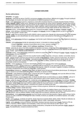Laboratoire www.coursgeniecivil.com Contrôle Qualité en Construction routière
Page 45 / 51
LEXIQUE GEOLOGIE
Roches sédimentaires
Anhydrite : voir gypse.
Aragonite : carbonate de calcium (CaCO3), de structure cristalline orthorombique, différente de la calcite. Principal constituant
des coquillages, de la perle, de la nacre. Se transforme en calcite à température ordinaire.
Argile : roche sédimentaire à grain fin, contenant au moins 50% de silicate d'alumine, auxquels s'ajoutent d'autres minéraux
(quartz, feldspath, calcite, oxydes de fer). Résultent de la décomposition de roches riches en feldspath. Absorbe l'eau et forme
une pâte imperméable (terre glaise). Souvent colorée par des oxydes de fer provenant de la décomposition de micas. Variétés :
argile grasse ou maigre, bentonite, argile à blocaux, argilite, argilolites, argile de décalcification (dépôt argileux issu de la
dissolution du carbonate de chaux , dite "terra rossa"), les ocres jaune et rouge (argile colorée par des oxydes de fer.
Argileuse (roche) : roches sédimentaires à grains fins. Comprend les argiles, la kaolin, les marnes, la bauxite, le loess.
Arkose : roche détritique, composée de débris de quartz et de feldspath, formant un sable grossier qui peut se ressouder et
former un "faux granite". Couleur claire.
Bauxite : argile riche en alumine (plus de 40% d'Al2O3), silice et oxyde de fer. Résulte de la décomposition de roches silicatées
(syénite, basalte), ou de la décalcification de roches calcaires. Couleur rosé (présence d'hématite) à jaunâtre (présence de
goethite).
Brèche : roche sédimentaire identique au poudingue, mais formée à partir d'éléments anguleux. Peut être également calcaire ou
siliceuse.
Calcaire : roche sédimentaire formée de carbonate de calcium. La formation du calcaire peut-être :
. d'origine organique : calcaires à foraminifères (dont la craie), calcaires coquilliers,
. d'origine chimique : calcite, calcaire oolithique, pisolithique, lithographique.
Calcite : carbonate de calcium (Ca CO3) cristallisé (rhomboèdre à six faces), minéral des roches sédimentaires,principal
constituant des roches calcaires et métamorphiques en dérivant. Incolore à transparent. Minéral le plus répandu sur terre après le
quartz. Variété : spath d'Islande (double réfraction).
Carbonée (roche) : roche sédimentaire contenant du carbone en proportion variée. On distingue la houille, la lignite, la tourbe, les
hydrocarbures, ainsi que le graphite.
Coquillier (calcaire) : calcaire renfermant des coquilles fossiles (cérithes, gryphées, entroques, cératites, lumachelles, faluns).
Craie : calcaire d'origine organique (boue formée de coquilles de foraminifères). Friable, poreuse et avide d'eau. Se calcine à
800° pour donner de la chaux vive. Variétés : craie glauconieuse, de couleur verdâtre (renferme du silicate de fer), la craie
marneuse), de couleur grise, (contient de l'argile), la craie grossière, ou tuffeau, (contient du mica et du sable), la craie
phosphatée (renferme du phosphate).
Dolérite : roches basaltiques, de structure intermédiaire entre les roches grenues et les roches microlithiques.
Dolomitique (calcaire) : calcaire renfermant du carbonate double de magnésium et de carbonate de calcium. On distingue
dolomie primaire (précipitation directe de dolomite dans des lagunes, à grain fin, de couleur rougeâtre à verdâtre), et dolomite
secondaire (remplacement de la calcite par la dolomite, à grain grossier).
Foraminifères (calcaires à) : calcaires formés à partir de dépôts marins de tests de foraminifères planctoniques. On distingue la
craie, le calcaire à nummulites (spires de quelques millimètres), le calcaire à milioles.
Grauwacke : roche détritique d'origine marine, contenant des grains de quartz et de feldspath, ainsi que des débris de roches
volcaniques cimentée par un liant riche en chlorite et argile.
Grès : roche détritique, poreuse, souvent litée, constituée de sable lié par un ciment siliceux ou calcaire. Variétés : grès pur à
ciment siliceux, grès ferrugineux à ciment siliceux, grès quartzeux, grès à ciment calcaire (ciment formé de calcite).
Gypse : sulfate de calcium hydraté (CaSO4), minéral des roches sédimentaires, à structure cristalline monoclinique. Variétés :
gypse "fer de lance" ou "pied d'alouette", gypse saccharoïde (à grains fins), gypse fibreux (fines aiguilles accolées), gypse "rose
des sables", albâtre (gypse blanc pur). Donne du plâtre (sulfate de chaux) par cuisson. Le plâtre, additionné de gélatine et de
colorants donne le stuc (marbre artificiel). L'anhydrite est du gypse ne contenant pas d'eau.
Halite : chlorure de sodium (NaCl), de structure cubique, dit aussi sel gemme. Minéral des roches sédimentaires, à structure
cristalline cubique. Incolore, soluble dans l'eau.
Houille : roches carbonées, résultant de la décomposition, à l'ère primaire, de végétaux ligneux sous l'action de micro-
organismes anaérobies. Roches noires, combustibles, contenant 80% à 95% de carbone. On distingue : houille grasse (80% à
85% de carbone, riche en matières volatiles), houille maigre (90% de carbone), anthracite (95% de carbone).
Hydrocarbure : roche sédimentaire carbonée sous forme liquide, produit de la décomposition d'algues, petits animaux marins,
plancton en milieu anaérobie. On distingue les huiles minérales, le bitume (ou asphalte, de consistance épaisse, voire solide,
d'aspect gras).
Kaolin : roche argileuse, constituée de kaolinite, silicate d'aluminium hydraté (2SiO2, Al2O3, 2H2O). Résulte de l'altération de
roches feldspathiques potassiques (granites, pegmatites). Blanche, friable, imperméable, réfractaire.
Lignite : roche carbonée, à structure fibreuse, de formation identique mais plus récente que la houille. Renferme 70% de
carbone. Fibreuse, à débris végétaux reconnaissables, couleur brun foncé. Nom dérivant du latin "lignum" : bois.
Loess : roche argilo-calcaire, d'origine éolienne (dépôts pulvérulents). Composée de très fines particules d'argile, calcaire et
quartz. Par décalcification, le loess se transforme en lehm.
 