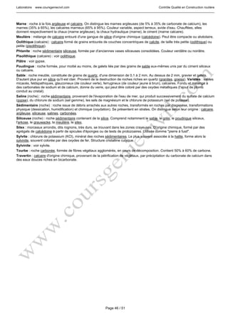 Laboratoire www.coursgeniecivil.com Contrôle Qualité en Construction routière
Page 46 / 51
Marne : roche à la fois argileuse et calcaire. On distingue les marnes argileuses (de 5% à 35% de carbonate de calcium), les
marnes (35% à 65%), les calcaires marneux (65% à 95%). Couleur variable, aspect terreux, avide d'eau. Chauffées, elles
donnent respectivement la chaux (marne argileuse), la chaux hydraulique (marne), le ciment (marne calcaire).
Meulière : mélange de calcaire entouré d'une gangue de silice d'origine chimique (calcédoine). Peut être compacte ou alvéolaire.
Oolithique (calcaire) : calcaire formé de grains entourés de couches concentriques de calcite, de taille très petite (oolithique) ou
petite (pisolithique).
Phtanite : roche sédimentaire siliceuse, formée par d'anciennes vases siliceuses consolidées. Couleur verdâtre ou noirâtre.
Pisolithique (calcaire) : voir oolithique.
Plâtre : voir gypse.
Poudingue : roche formée, pour moitié au moins, de galets liés par des grains de sable eux-mêmes unis par du ciment siliceux
ou calcaire.
Sable : roche meuble, constituée de grains de quartz, d'une dimension de 0,1 à 2 mm. Au dessus de 2 mm, gravier et galets.
D'autant plus pur en silice qu'il est clair. Provient de la destruction de roches riches en quartz (granites, gneiss). Variétés : sables
micacés, feldspathiques, glauconieux (de couleur verte), ferrugineux (de couleur jaune à brun), calcaires. Fondu et mélangé à
des carbonates de sodium et de calcium, donne du verre, qui peut être coloré par des oxydes métalliques (l'ajout de plomb
conduit au cristal).
Saline (roche) : roche sédimentaire, provenant de l'évaporation de l'eau de mer, qui produit successivement du sulfate de calcium
(gypse), du chlorure de sodium (sel gemme), les sels de magnésium et le chlorure de potassium (sel de potasse).
Sédimentaire (roche) : roche issue de débris arrachés aux autres roches, transformés en roches par diagenèse, transformations
physique (dessication, humidification) et chimique (oxydation). Se présentent en strates. On distingue selon leur origine : calcaire,
argileuse, siliceuse, salines, carbonées.
Siliceuse (roche) : roche sédimentaire contenant de la silice. Comprend notamment le sable, le grès, le poudingue siliceux,
l'arkose, le grauwacke, la meulière, le silex.
Silex : morceaux arrondis, dits rognons, très durs, se trouvant dans les zones crayeuses. D'origine chimique, formé par des
agrégats de calcédoine à partir de spicules d'éponges ou de tests de protozoaires. Utilisée comme "pierre à fusil".
Sylvite : chlorure de potassium (KCl), minéral des roches sédimentaires. Le plus souvent associée à la halite, forme alors la
sylvinite, souvent colorée par des oxydes de fer. Structure cristalline cubique.
Sylvinite : voir sylvite.
Tourbe : roche carbonée, formée de fibres végétaux agglomérés, en cours de décomposition. Contient 50% à 60% de carbone.
Travertin : calcaire d'origine chimique, provenant de la pétrification de végétaux, par précipitation du carbonate de calcium dans
des eaux douces riches en bicarbonate.
 
