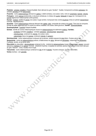 Laboratoire www.coursgeniecivil.com Contrôle Qualité en Construction routière
Page 48 / 51
Phyllade : schistes cristallins, d'aspect feuilleté. Nom dérivant du grec "phullon" : feuille). Comprend le schistes ardoisiers, les
schistes sériciteux et les talcschistes.
Prasinite : roche métamorphique dérivant du gabbro, à débit schisteux, de couleur verte, riche en amphibole, épidote, chlorite.
Protogine : roche grenue porphyroïde, à structure schisteuse, à cristaux de quartz, feldspath et mica noir. Correspond à du
granite légèrement métamorphisé (ortho-gneiss).
Pyrope : minéral, variété de grenat, de couleur rouge sombre. Composant des roches éruptives riches en péridot (serpentines).
Formule : Mg3Al2(SiO4)3.
Quartzite : roche métamorphique siliceuse dérivant des sables, grès, composée de cristaux de quartz. Très dure et compacte,
formée de sable aggloméré par un ciment lui-même cristallisé, de couleur claire gris-brun. Variété : quartzophyllades.
Quartzophyllade : quartzite d'aspect feuilleté.
Schiste : famille de roches métamorphiques issues du métamorphisme de sédiments argileux. Variétés :
. phyllades (schistes cristallins) : schistes ardoisiers, séricitoschiste, talcschiste ;
. chloritoschiste, contenant du chlorite, de couleur verte ;
. calcschistes (issus de marnes, contenant chlorite et calcaire).
Séricitoschiste : roche métamorphique contenant de la séricite, variété soyeuse de mica blanc. Couleur gris à vert.
Serpentinite : roche de métamorphisme profond, à faible teneur en silice, dérivant de péridotites, notamment de serpentine.
Feuilletée, tendre, et de teinte verte.
Staurotide (ou staurolite) : aluminosilicate contenant du fer , minéral de méramorphisme moyen (micaschistes, gneiss), souvent
associé au disthène et au grenat. Formule : 2Al2SiO5 Fe(OH)2. Cristallise en prismes, parfois imbriqués en croix (nom dérivant
du grec "stauros" : croix). Couleur brun-rouge.
Talcschiste : roche métamorphique contenant du talc et de la stéatite. Toucher onctueux. Couleur blanchâtre.
Vertes (roches) : voir ophiolite.
 