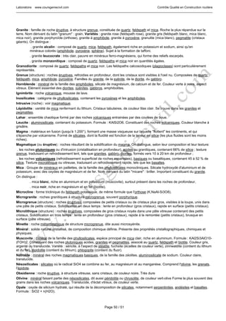 Laboratoire www.coursgeniecivil.com Contrôle Qualité en Construction routière
Page 50 / 51
Granite : famille de roche éruptive, à structure grenue, constituée de quartz, feldspath et mica. Roche la plus répandue sur la
terre. Nom dérivant du latin "granum" : grain. Variétés : granite rose (feldspath rose), granite gris (feldspath blanc, mica blanc,
mica noir), granite porphyroïde (orthose), granite à amphibole, granite à pyroxène, granulite (mica blanc), pegmatite (cristaux
géants). On distingue :
. granite alcalin : composé de quartz, mica, feldspath, également riche en potassium et sodium, ainsi qu'en
minéraux colorés (amphibole, pyroxène, sphène). Sujet à la formation de taffoni.
. granite leucocrate : très clair, pauvre en minéraux ferro-magnésiens, qui forme des reliefs escarpés.
. granite monzonitique : composé de quartz, feldspaths et mica noir en quantités égales.
Granodiorite : composé de quartz, feldspaths et mica noir. Les feldspaths calcosodiques (plagioclases) sont particulièrement
représentés.
Grenue (structure) : roches éruptives, refroidies en profondeur, dont les cristaux sont visibles à l'oeil nu. Composées de quartz,
feldspath, mica, amphibole, pyroxène. Familles du granite, de la syénite, de la diorite, du gabbro.
Hornblende : minéral de la famille des amphiboles, silicate de magnésium, de calcium et de fer. Couleur verte à noire, aspect
vitreux. Elément essentiel des diorites, syénites, gabbros, amphibolites.
Ignimbrite : roche volcanique, mousse de lave.
Inosilicates : catégorie de phyllosilicates, contenant les pyroxènes et les amphiboles.
Intrusive (roche) : voir magmatique.
Lépidolite : variété de mica renfermant du lithium. Cristaux tabulaires, de couleur lilas clair. Se trouve dans les granites et
pegmatites.
Lahar : ensemble chaotique formé par des roches volcaniques entrainées par des coulées de boue.
Leucite : aluminosilicate, contenant du potassium. Formule : KAlSi2O6. Constituant des roches volcaniques. Couleur blanche à
grisâtre.
Magma : matériaux en fusion (jusqu'à 1.200°), formant une masse visqueuse sur laquelle "flottent" les continents, et qui
s'épanche par volcanisme. Formé de silicates, dont la fluidité est fonction de la teneur en silice (les plus fluides sont les moins
riches).
Magmatique (ou éruptive) : roches résultant de la solidification du magma. On distingue, selon leur composition et leur texture:
. les roches plutoniques ou d'intrusion (cristallisation en profondeur), acides ou granitiques, contenant 66% de silice ; texture
grenue, traduisant un refroidissement lent, tels que granites, gabbro, diorites, formés vers 10 à 20 km de profondeur ;
. les roches volcaniques (refroidissement superficiel de roches expansées), basiques ou basaltiques, contenant 45 à 52 % de
silice. Texture microlithique ou vitreuse, traduisant un refroidissement rapide, tels que les basaltes.
Mica : Groupe de minéraux en paillettes, de la famille des phyllosilicates monocliniques. Silicate hydroxydé d'aluminium et de
potassium, avec des oxydes de magnésium et de fer. Nom dérivant du latin "micare" : briller. Important constituant du granite.
On distingue :
. mica blanc, riche en aluminium et en potassium (muscovite), surtout présent dans les roches de profondeur,
. mica noir, riche en magnésium et en fer (biotite).
Microcline : forme triclinique du feldspath potassique, de même formule que l'orthose (K,NaAl-Si3O8).
Microgranite : roches granitiques à structure microgrenue, souvent porphyrique.
Microgrenue (structure) : roches éruptives, composées de petits cristaux ou de cristaux plus gros, visibles à la loupe, unis dans
une pâte de petits cristaux. Solidification en deux temps : lente en profondeur (gros cristaux), rapide en surface (petits cristaux).
Microlithique (structure) : roches éruptives, composées de gros cristaux noyés dans une pâte vitreuse contenant des petits
cristaux. Solidification en trois temps : lente en profondeur (gros cristaux), rapide à la remontée (petits cristaux), brusque en
surface (pâte vitreuse).
Minette : roche métamorphique de structure microgrenue, dite aussi microsyénite.
Minéral : solide naturel cristallisé, de composition chimique définie. Présente des propriétés cristallographiques, chimiques et
physiques.
Muscovite : minéral de la famille des phyllosilicates, espèce principal de mica clair, riche en aluminium. Formule : KAl2Si3AlO10-
(FOH)2. Constituant des roches plutoniques acides, granites et pegmatites, associé au quartz, feldspath et biotite. Couleur gris,
argenté ou translucide. Variété : séricite, à l'aspect de stéatite, fuchsite (écailles de couleur verte), zinnwaldite (contient du lithium
et du fer), lépidolite (contient du lithium), phlogopite (contient du fluor).
Natrolite : minéral des roches magmatiques basiques, de la famille des zéolites, aluminosilicate de sodium. Couleur claire,
translucide.
Nésosilicates : silicates où le radical SiO4 se combine au fer, au magnésium et au manganèse. Comprend l'olivine, les grenats,
l'épidote.
Obsidienne : roche éruptive, à structure vitreuse, sans cristaux, de couleur noire. Très dure
Olivine : minéral faisant partie des nésosilicates, dit aussi péridotite ou chrysolite, de couleur vert-olive Forme le plus souvent des
grains dans les roches volcaniques. Translucide, d'éclat vitreux, de couleur verte.
Opale : oxyde de silicium hydraté, qui résulte de la décomposition de silicates, notamment serpentinites, andésites et basaltes.
Formule : SiO2 + n(H2O).
 