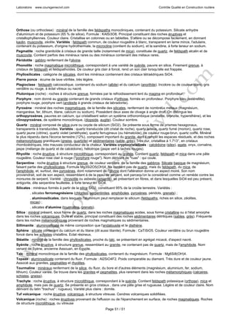 Laboratoire www.coursgeniecivil.com Contrôle Qualité en Construction routière
Page 51 / 51
Orthose (ou orthoclase) : minéral de la famille des feldspaths monocliniques, contenant du potassium. Silicate anhydre
d'aluminium et de potassium (65 % de silice). Formule : KAlSi3O8. Principal constituant des roches éruptives et
cristallophylliennes. Couleur claire. Cristallise en colonnes ou en tablettes. S'altère ou se décompose facilement, en donnant
kaolin, muscovite, zéolite. Variétés : feldspath commun, de couleur rougeâtre à blanc, transparent en lame mince, l'adulaire,
contenant du potassium, d'origine hydrothermale, la microcline (contient du sodium), et la sanidine, à forte teneur en sodium.
Pegmatite : roche granitoïde à cristaux de grande taille (notamment de mica), constituée de quartz, de feldspath alcalin et de
muscovite. Contient parfois des minéraux rares ou des minéraux contenant des métaux rares.
Péridotite : gabbro renfermant de l'olivine.
Phonolite : roche magmatique microlithique, correspondant à une variété de syénite, pauvre en silice. Finement grenue, à
cristaux de feldspath et feldspathoïdes. De couleur gris clair à foncé, rend un son clair lorsqu'elle est frappée.
Phyllosilicates : catégorie de silicates, dont les minéraux contiennent des cristaux tétraédriques SiO4.
Pierre ponce : écume de lave vitrifiée, très légère.
Plagioclase : feldspath calcosodique, contenant du sodium (albite) et du calcium (anorthite). Incolore ou de couleur blanc, gris
verdâtre ou rouge, à éclat vitreux ou nacré.
Plutonique (roche) : roches à structure grenue, formées par le refroidissement lent du magma en profondeur.
Porphyre : nom donné au granite contenant de grands cristaux d'orthose, formés en profondeur. Porphyre bleu (estérellite),
porphyre rouge, porphyre vert (andésite à grands cristaux de labradorite).
Pyroxène : minéral des roches magmatiques, de la famille des silicates, renfermant de nombreux métaux (magnésium,
manganèse, fer, lithium, titane, calcium ou sodium). Possèdent deux axes de clivage à angle droit. On distingue les
orthopyroxènes, pauvres en calcium, qui cristallisent selon un système orthorombique (enstatite, bronzite, hypersthène), et les
clinopyroxènes, de système monoclinique, (diopside, augite). Couleur sombre.
Quartz : minéral composé de silice pure ou oxyde de silicium (SiO2). Se présente sous forme de prismes hexagonaux,
transparents à translucides. Variétés : quartz translucide (dit cristal de roche), quartz laiteux, quartz fumé (morion), quartz rose,
quartz jaune (citrine), quartz violet (améthyste), quartz ferrugineux (ou hématoïde), de couleur rouge-brun, quartz coiffé. Minéral
le plus répandu dans l'écorce terrestre (12%), composant important du granite, dont il remplit les espaces résiduels, et des roches
métamorphiques granitiques (gneiss, quartzite) et sédimentaires (sable, grès). Très dur, cristallise à 1.713°, en cristaux
rhomboédriques, très mauvais conducteur de la chaleur. Variétés cryptocristallines : calcédoine (silex), agate, onyx, cornaline,
jaspe (mélange de quartz et de calcédoine), héliotrope (jaspe vert à taches rouges).
Rhyolite : roche éruptive, à structure microlithique, correspondant au granite. Contient quartz, feldspath et mica dans une pâte
rougeâtre. Couleur rose clair à rouge ("porphyre rouge"). Nom dérivant de "ruas" : qui coule.
Serpentine : roche éruptive à structure grenue, de couleur verdâtre, de la famille des gabbros. Silicate basique de magnésium,
faisant partie des phyllosilicates. Formule Mg3Si2O5(OH)4. Ne contient pas de quartz, mais du feldspath, du mica, de
l'amphibole, et, surtout, des pyroxènes, dont notamment de l'olivine dont l'altération donne un aspect moiré. Son nom
proviendrait, soit de son aspect, ressemblant à de la peau de serpent, soit parcequ'on la considérait comme un remède contre les
morsures de serpent. Variété : chrysotile ou asbeste (amiante), se présentant en fibres, et dans lesquelles SiO4 est peu présent,
antigorite, dite serpentine feuilletée, à forte teneur en SiO4.
Silicates : minéraux formés à partir de la silice SiO2, constituent 95% de la croûte terrestre. Variétés :
. silicates ferromagnésiens (chlorites, serpentinites, amphiboles, pyroxènes, péridots, grenats) ;
. aluminosilicates, dans lesquels l'aluminium peut remplacer le silicium (feldspaths, riches en silice, zéolites,
micas) ;
. silicates d'alumine (tourmaline, grenats).
Silice : minéral présent, sous forme de quartz, dans les roches magmatiques acides, sous forme cristalline ou à l'état amorphe
dans les roches volcaniques. Dure et stable, principal constituant des roches sédimentaires détritiques (sables, grès). Fréquente
dans les roches métamorphiques provenant de roches magmatiques ou sédimentaires.
Sillimanite : aluminosilicate de même composition que l'andalousite et le disthène.
Sphène : silicate contenant du calcium et du titane (dit aussi titanite). Formule : CaTiSiO5. Couleur verdâtre ou brun rougeâtre
foncé dans les schistes cristallins. Eclat résineux.
Stéatite : minéral de la famille des phyllosilicates, proche du talc, se présentant en agrégat micacé, d'aspect nacré.
Syénite : roche éruptive, à structure grenue, ressemblant au granite, ne contenant pas de quartz, mais de l'amphibole. Nom
venant de Syène, ancienne Assouan, en Egypte.
Talc : minéral monoclinique de la famille des phyllosilicates, contenant du magnésium. Formule : Mg6Si8(OH)4.
Topaze : aluminosilicate contenant du fluor. Formule : Al2SiO4F2. Poids comparable au diamant. Très dure et de couleur jaune.
Associé aux granites, pegmatites et rhyolites.
Tourmaline : minéraux renfermant de la silice, du fluor, du bore et d'autres éléments (magnésium, aluminium, fer, sodium,
lithium). Couleur variée. Se trouve dans les granites et pegmatites, plus rarement dans les roches métamorphiques (calcaires,
schistes, gneiss).
Trachyte : roche éruptive, à structure microlithique, correspondant à la syénite. Contient feldspath potassique (orthose), mica et
amphibole, mais pas de quartz. Se présente en gros cristaux , dans une pâte grise et rugueuse. Légère et de couleur claire. Nom
dérivant du latin "trachus" : rugueux). Variété plus claire : domite.
Tuf volcanique : roche éruptive, volcanique, à structure vitreuse. Cendres volcaniques solidifiées.
Volcanique (roche) : roches éruptives provenant de l'effusion ou de l'épanchement en surface, de roches magmatiques. Roches
de structure microlithique, ou vitreuse
 