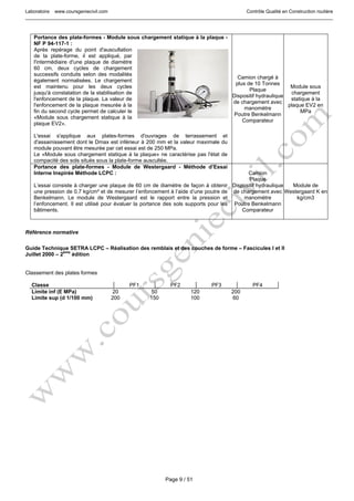 Laboratoire www.coursgeniecivil.com Contrôle Qualité en Construction routière
Page 9 / 51
Portance des plate-formes - Module sous chargement statique à la plaque -
NF P 94-117-1 :
Après repérage du point d'auscultation
de la plate-forme, il est appliqué, par
l'intermédiaire d'une plaque de diamètre
60 cm, deux cycles de chargement
successifs conduits selon des modalités
également normalisées. Le chargement
est maintenu pour les deux cycles
jusqu'à constatation de la stabilisation de
l'enfoncement de la plaque. La valeur de
l'enfoncement de la plaque mesurée à la
fin du second cycle permet de calculer le
«Module sous chargement statique à la
plaque EV2».
L'essai s'applique aux plates-formes d'ouvrages de terrassement et
d'assainissement dont le Dmax est inférieur à 200 mm et la valeur maximale du
module pouvant être mesurée par cet essai est de 250 MPa.
Le «Module sous chargement statique à la plaque» ne caractérise pas l'état de
compacité des sols situés sous la plate-forme auscultée.
Camion chargé à
plus de 10 Tonnes
Plaque
Dispositif hydraulique
de chargement avec
manomètre
Poutre Benkelmann
Comparateur
Module sous
chargement
statique à la
plaque EV2 en
MPa
Portance des plate-formes - Module de Westergaard - Méthode d’Essai
Interne Inspirée Méthode LCPC :
L’essai consiste à charger une plaque de 60 cm de diamètre de façon à obtenir
une pression de 0.7 kg/cm² et de mesurer l’enfoncement à l’aide d’une poutre de
Benkelmann. Le module de Westergaard est le rapport entre la pression et
l’enfoncement. Il est utilisé pour évaluer la portance des sols supports pour les
bâtiments.
Camion
Plaque
Dispositif hydraulique
de chargement avec
manomètre
Poutre Benkelmann
Comparateur
Module de
Westergaard K en
kg/cm3
Référence normative
Guide Technique SETRA LCPC – Réalisation des remblais et des couches de forme – Fascicules I et II
Juillet 2000 – 2ème
édition
Classement des plates formes
Classe PF1 PF2 PF3 PF4
Limite inf (E MPa) 20 50 120 200
Limite sup (d 1/100 mm) 200 150 100 60
 
