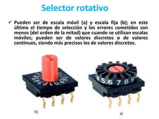 Selector rotativo
 Pueden ser de escala móvil (a) y escala fija (b); en este
último el tiempo de selección y los errores cometidos son
menos (del orden de la mitad) que cuando se utilizan escalas
móviles; pueden ser de valores discretos o de valores
continuos, siendo más precisos los de valores discretos.
a)b)
 
