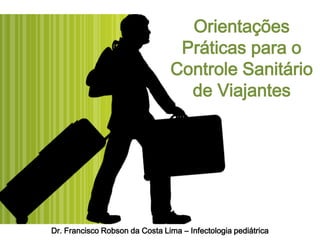 Orientações
                                 Práticas para o
                                Controle Sanitário
                                  de Viajantes




Dr. Francisco Robson da Costa Lima – Infectologia pediátrica
 
