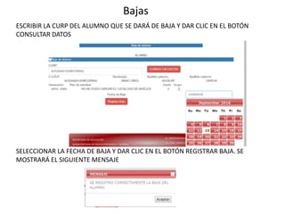 Bajas
ESCRIBIR LA CURP DEL ALUMNO QUE SE DARÁ DE BAJA Y DAR CLIC EN EL BOTÓN
CONSULTAR DATOS
SELECCIONAR LA FECHA DE BAJA Y DAR CLIC EN EL BOTÓN REGISTRAR BAJA. SE
MOSTRARÁ EL SIGUIENTE MENSAJE
 