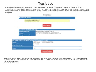 Traslados
ESCRIBIR LA CURP DEL ALUMNO QUE SE DARÁ DE BAJA Y DAR CLIC EN EL BOTÓN BUSCAR
ALUMNO. PARA PODER TRASLADAR A UN ALUMNO DEBE DE HABER GRUPOS CREADOS PARA ESE
GRADO.
PARA PODER REALIZAR UN TRASLADO ES NECESARIO QUE EL ALUMNO SE ENCUENTRE
DADO DE BAJA
 