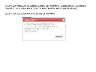 EL SISTEMA VALIDARÁ EL ULTIMO GRADO DEL ALUMNO . SELECCIONAR EL GRUPO A
DONDE LO VA A INSCRIBIR Y DAR CLIC EN EL BOTÓN REGISTRAR TRASLADO.
EL SISTEMA ME ASIGNARÁ UNA CLAVE DE ALUMNO
 