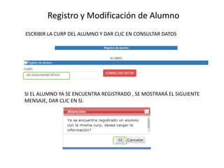 Registro y Modificación de Alumno
ESCRIBIR LA CURP DEL ALUMNO Y DAR CLIC EN CONSULTAR DATOS
SI EL ALUMNO YA SE ENCUENTRA REGISTRADO , SE MOSTRARÁ EL SIGUIENTE
MENSAJE, DAR CLIC EN SI.
 