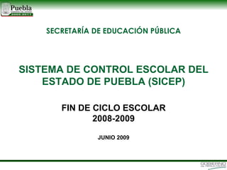 SISTEMA DE CONTROL ESCOLAR DEL ESTADO DE PUEBLA (SICEP) FIN DE CICLO ESCOLAR 2008-2009 JUNIO 2009 SECRETARÍA DE EDUCACIÓN PÚBLICA 