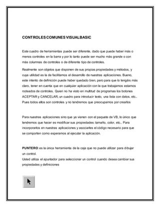 CONTROLESCOMUNES VISUALBASIC
Este cuadro de herramientas puede ser diferente, dado que puede haber más o
menos controles en la barra y por lo tanto puede ser mucho más grande o con
más columnas de controles o de diferente tipo de controles.
Realmente son objetos que disponen de sus propias propiedades y métodos, y
cuya utilidad es la de facilitarnos el desarrollo de nuestras aplicaciones. Bueno,
este intento de definición puede haber quedado bien, pero para que lo tengáis más
claro, tener en cuenta que en cualquier aplicación con la que trabajamos estamos
rodeados de controles. Quien no ha visto en multitud de programas los botones
ACEPTAR y CANCELAR, un cuadro para introducir texto, una lista con datos, etc..
Pues todos ellos son controles y no tendremos que preocuparnos por crearlos
Para nuestras aplicaciones sino que ya vienen con el paquete de VB, lo único que
tendremos que hacer es modificar sus propiedades: tamaño, color, etc.. Para
incorporarlos en nuestras aplicaciones y asociarles el código necesario para que
se comporten como esperamos al ejecutar la aplicación.
PUNTERO: es la única herramienta de la caja que no puede utilizar para dibujar
un control.
Usted utiliza el apuntador para seleccionar un control cuando desea cambiar sus
propiedades y definiciones
 