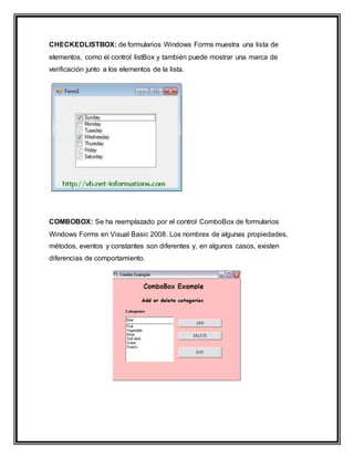 CHECKEDLISTBOX: de formularios Windows Forms muestra una lista de
elementos, como el control listBox y también puede mostrar una marca de
verificación junto a los elementos de la lista.
COMBOBOX: Se ha reemplazado por el control ComboBox de formularios
Windows Forms en Visual Basic 2008. Los nombres de algunas propiedades,
métodos, eventos y constantes son diferentes y, en algunos casos, existen
diferencias de comportamiento.
 