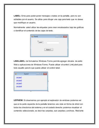 LABEL: Sirve para poder poner mensajes o textos en la pantalla, pero no son
editables por el usuario. Se utiliza para dibujar una caja para texto que no desea
que modifique un usuario.
Normalmente usted utiliza las etiquetas para crear encabezados bajo las gráficas
o identificar el contenido de las cajas de texto.
LINKLABEL: de formularios Windows Forms permite agregar vínculos de estilo
Web a aplicaciones de Windows Forms. Puede utilizar el control LinkLabel para
todo aquello para lo que pueda utilizar el control label.
LISTVIEW: Si observamos por ejemplo el explorador de windows podemos ver
que en la parte izquierda de la pantalla tenemos una vista en forma de árbol con
todos los directorios del sistema y en el costado derecho podemos visualizar el
contenido seleccionado, es decir las carpetas, sub carpetas y archivos. Mediante
 