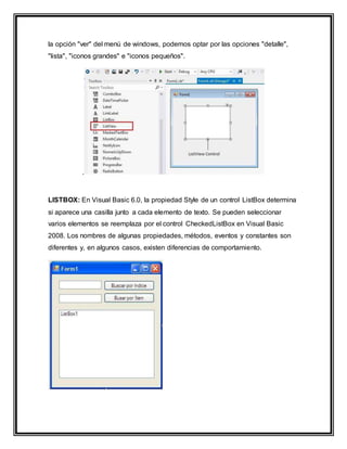 la opción "ver" del menú de windows, podemos optar por las opciones "detalle",
"lista", "iconos grandes" e "iconos pequeños".
.
LISTBOX: En Visual Basic 6.0, la propiedad Style de un control ListBox determina
si aparece una casilla junto a cada elemento de texto. Se pueden seleccionar
varios elementos se reemplaza por el control CheckedListBox en Visual Basic
2008. Los nombres de algunas propiedades, métodos, eventos y constantes son
diferentes y, en algunos casos, existen diferencias de comportamiento.
 