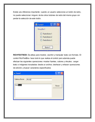 Existe una diferencia importante: cuando un usuario selecciona un botón de radio,
no puede seleccionar ninguno de los otros botones de radio del mismo grupo sin
perder la selección de este botón.
RICHTEXTBOX: Se utiliza para mostrar, escribir y manipular texto con formato. El
control RichTextBox hace todo lo que realiza el control pero además puede
efectuar las siguientes operaciones: mostrar fuentes, colores y vínculos; cargar
texto e imágenes incrustadas desde un archivo; deshacer y rehacer operaciones
de edición; y buscar caracteres especificados
 