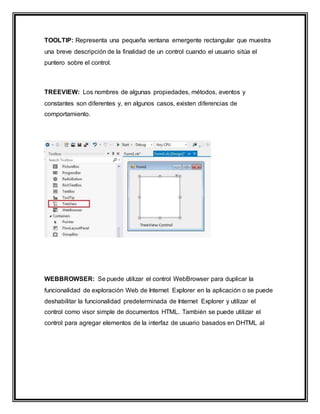 TOOLTIP: Representa una pequeña ventana emergente rectangular que muestra
una breve descripción de la finalidad de un control cuando el usuario sitúa el
puntero sobre el control.
TREEVIEW: Los nombres de algunas propiedades, métodos, eventos y
constantes son diferentes y, en algunos casos, existen diferencias de
comportamiento.
WEBBROWSER: Se puede utilizar el control WebBrowser para duplicar la
funcionalidad de exploración Web de Internet Explorer en la aplicación o se puede
deshabilitar la funcionalidad predeterminada de Internet Explorer y utilizar el
control como visor simple de documentos HTML. También se puede utilizar el
control para agregar elementos de la interfaz de usuario basados en DHTML al
 