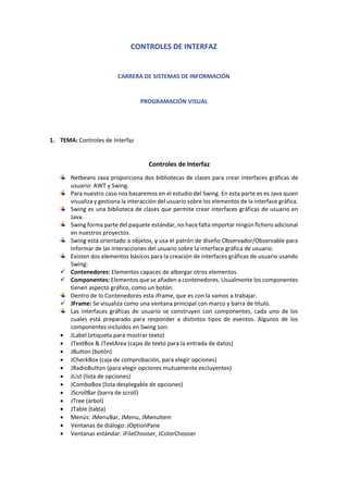 CONTROLES DE INTERFAZ
CARRERA DE SISTEMAS DE INFORMACIÓN
PROGRAMACIÓN VISUAL
1. TEMA: Controles de Interfaz
Controles de Interfaz
Netbeans Java proporciona dos bibliotecas de clases para crear interfaces gráficas de
usuario: AWT y Swing.
Para nuestro caso nos basaremos en el estudio del Swing. En esta parte es es Java quien
visualiza y gestiona la interacción del usuario sobre los elementos de la interface gráfica.
Swing es una biblioteca de clases que permite crear interfaces gráficas de usuario en
Java.
Swing forma parte del paquete estándar, no hace falta importar ningún fichero adicional
en nuestros proyectos.
Swing está orientado a objetos, y usa el patrón de diseño Observador/Observable para
informar de las interacciones del usuario sobre la interface gráfica de usuario.
Existen dos elementos básicos para la creación de interfaces gráficas de usuario usando
Swing:
✓ Contenedores: Elementos capaces de albergar otros elementos.
✓ Componentes: Elementos que se añaden a contenedores. Usualmente los componentes
tienen aspecto gráfico, como un botón.
Dentro de lo Contenedores esta Jframe, que es con la vamos a trabajar.
✓ JFrame: Se visualiza como una ventana principal con marco y barra de título.
Las interfaces gráficas de usuario se construyen con componentes, cada uno de los
cuales está preparado para responder a distintos tipos de eventos. Algunos de los
componentes incluidos en Swing son:
• JLabel (etiqueta para mostrar texto)
• JTextBox & JTextArea (cajas de texto para la entrada de datos)
• JButton (botón)
• JCheckBox (caja de comprobación, para elegir opciones)
• JRadioButton (para elegir opciones mutuamente excluyentes)
• JList (lista de opciones)
• JComboBox (lista desplegable de opciones)
• JScrollBar (barra de scroll)
• JTree (árbol)
• JTable (tabla)
• Menús: JMenuBar, JMenu, JMenuItem
• Ventanas de diálogo: JOptionPane
• Ventanas estándar: JFileChooser, JColorChooser
 