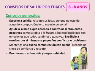 Consejos generales:
- Escuche a su hijo, respete sus ideas aunque no esté de
acuerdo y proporciónele su espacio personal.
- Ayude a su hijo a que aprenda a controlar sentimientos
negativos como la rabia o la frustración; explíquele que son
emociones que todos sentimos alguna vez. Enséñele a
resolver por sí mismo sus pequeños conflictos o problemas.
- Mantenga una buena comunicación con su hijo, creando un
clima de confianza y respeto.
- Promueva su autonomía y responsabilidad.
CONSEJOS DE SALUD POR EDADES 6 - 8 AÑOS
 
