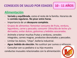 Alimentación
- Variada y equilibrada, como el resto de la familia. Horarios de
la comida regulares. No picar entre horas.
- Importancia de un desayuno completo.
- Grupos de alimentos: fomentar consumo de fruta, verdura,
legumbres, carne y pescado; consumir 1litro/día de leche y/o
derivados; evitar dulces, golosinas y bebidas azucaradas.
- Anímele a tomar muchas frutas y verduras, cereales
integrales, carnes magras, productos desnatados y pescados.
- Limitar los dulces, “chips”, bollería industrial.
- Agua: bebida de elección. No sustituir por zumos o refrescos.
- Consultar con su pediatra si su hijo muestra
conductas inusuales relacionados con la alimentación.
CONSEJOS DE SALUD POR EDADES 10 - 11 AÑOS
 