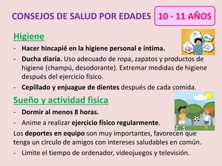 Higiene
- Hacer hincapié en la higiene personal e íntima.
- Ducha diaria. Uso adecuado de ropa, zapatos y productos de
higiene (champú, desodorante). Extremar medidas de higiene
después del ejercicio físico.
- Cepillado y enjuague de dientes después de cada comida.
Sueño y actividad fisica
- Dormir al menos 8 horas.
- Anime a realizar ejercicio físico regularmente.
Los deportes en equipo son muy importantes, favorecen que
tenga un círculo de amigos con intereses saludables en común.
- Limite el tiempo de ordenador, videojuegos y televisión.
CONSEJOS DE SALUD POR EDADES 10 - 11 AÑOS
 