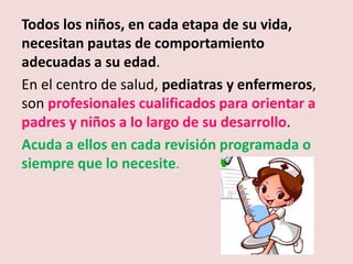 Todos los niños, en cada etapa de su vida,
necesitan pautas de comportamiento
adecuadas a su edad.
En el centro de salud, pediatras y enfermeros,
son profesionales cualificados para orientar a
padres y niños a lo largo de su desarrollo.
Acuda a ellos en cada revisión programada o
siempre que lo necesite.
 