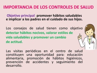 IMPORTANCIA DE LOS CONTROLES DE SALUD
Objetivo principal: promover hábitos saludables
e implicar a los padres en el cuidado de sus hijos.
Los consejos de salud tienen como objetivo
detectar hábitos nocivos, valorar estilos de
vida saludables y promover un cambio
de actitud.
Las visitas periódicas en el centro de salud
constituyen una oportunidad para: educación
alimentaria, promoción de hábitos higiénicos,
prevención de accidentes y seguimiento del
desarrollo.
 