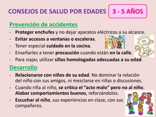 Prevención de accidentes
- Proteger enchufes y no dejar aparatos eléctricos a su alcance.
- Evitar accesos a ventanas o escaleras.
- Tener especial cuidado en la cocina.
- Enseñarles a tener precaución cuando están en la calle.
- Para viajar, utilizar sillas homologadas adecuadas a su edad.
Desarrollo
- Relacionarse con niños de su edad. No dominar la relación
del niño con sus amigos, ni mezclarse en riñas o discusiones.
- Cuando riña al niño, se critica el “acto malo” pero no al niño.
Alabar comportamientos buenos, reforzándolos.
- Escuchar al niño, sus experiencias en clase, con sus
compañeros.
CONSEJOS DE SALUD POR EDADES 3 - 5 AÑOS
 