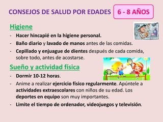 Higiene
- Hacer hincapié en la higiene personal.
- Baño diario y lavado de manos antes de las comidas.
- Cepillado y enjuague de dientes después de cada comida,
sobre todo, antes de acostarse.
Sueño y actividad física
- Dormir 10-12 horas.
- Anime a realizar ejercicio físico regularmente. Apúntele a
actividades extraescolares con niños de su edad. Los
deportes en equipo son muy importantes.
- Limite el tiempo de ordenador, videojuegos y televisión.
CONSEJOS DE SALUD POR EDADES 6 - 8 AÑOS
 