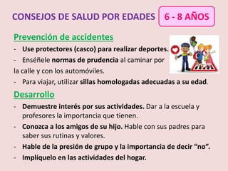 Prevención de accidentes
- Use protectores (casco) para realizar deportes.
- Enséñele normas de prudencia al caminar por
la calle y con los automóviles.
- Para viajar, utilizar sillas homologadas adecuadas a su edad.
Desarrollo
- Demuestre interés por sus actividades. Dar a la escuela y
profesores la importancia que tienen.
- Conozca a los amigos de su hijo. Hable con sus padres para
saber sus rutinas y valores.
- Hable de la presión de grupo y la importancia de decir “no”.
- Implíquelo en las actividades del hogar.
CONSEJOS DE SALUD POR EDADES 6 - 8 AÑOS
 