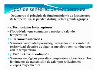 Tipos de sensores de temperatura
De acuerdo al principio de funcionamiento de los sensores 
de temperatura, se pueden distinguir tres grandes grupos :

1. Termostatos Interruptores:
(Todo Nada) que conmutan a un cierto valor de 
(Todo‐Nada) que conmutan a un cierto valor de 
temperatura 
2. Termorresistencias
Sensores pasivos de tipo analógico basados en el cambio de 
resistividad electrica de algunos metales o semiconductores 
co a te pe atu a
con la temperatura 
3. Pirómetros de radiación:
Sensores analógicos para altas temperaturas, basados en los 
fenómenos de transmisión de calor por radiación en 
cuerpos muy calientes 
 