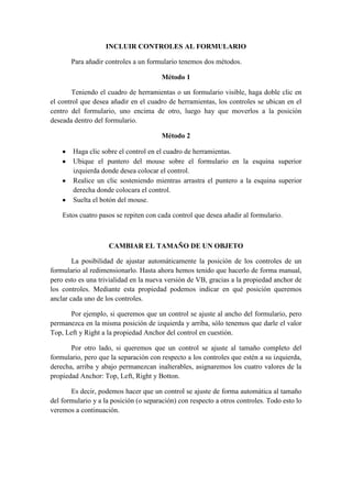 INCLUIR CONTROLES AL FORMULARIO
Para añadir controles a un formulario tenemos dos métodos.
Método 1
Teniendo el cuadro de herramientas o un formulario visible, haga doble clic en
el control que desea añadir en el cuadro de herramientas, los controles se ubican en el
centro del formulario, uno encima de otro, luego hay que moverlos a la posición
deseada dentro del formulario.
Método 2
Haga clic sobre el control en el cuadro de herramientas.
Ubique el puntero del mouse sobre el formulario en la esquina superior
izquierda donde desea colocar el control.
Realice un clic sosteniendo mientras arrastra el puntero a la esquina superior
derecha donde colocara el control.
Suelta el botón del mouse.
Estos cuatro pasos se repiten con cada control que desea añadir al formulario.
CAMBIAR EL TAMAÑO DE UN OBJETO
La posibilidad de ajustar automáticamente la posición de los controles de un
formulario al redimensionarlo. Hasta ahora hemos tenido que hacerlo de forma manual,
pero esto es una trivialidad en la nueva versión de VB, gracias a la propiedad anchor de
los controles. Mediante esta propiedad podemos indicar en qué posición queremos
anclar cada uno de los controles.
Por ejemplo, si queremos que un control se ajuste al ancho del formulario, pero
permanezca en la misma posición de izquierda y arriba, sólo tenemos que darle el valor
Top, Left y Right a la propiedad Anchor del control en cuestión.
Por otro lado, si queremos que un control se ajuste al tamaño completo del
formulario, pero que la separación con respecto a los controles que estén a su izquierda,
derecha, arriba y abajo permanezcan inalterables, asignaremos los cuatro valores de la
propiedad Anchor: Top, Left, Right y Botton.
Es decir, podemos hacer que un control se ajuste de forma automática al tamaño
del formulario y a la posición (o separación) con respecto a otros controles. Todo esto lo
veremos a continuación.
 
