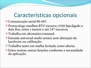 Características opcionais 
Comunicação serial RS-485. 
Protocologo modbus RTU escravo,19200 bps,ligado a 
dois fios, entre 1 mestre e atè 247 escravos. 
Trabalha em altomatico/manual. 
Entrada universal multi-sensor sem alteração de 
hardware ou calibração. 
Trabalha tanto em malha fechada como aberta. 
Entre muitas outras funções conforme a necessidade 
da aplicação. 
 