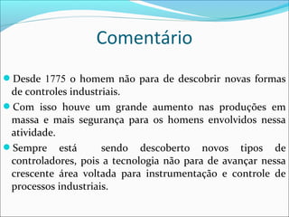 Comentário 
Desde 1775 o homem não para de descobrir novas formas 
de controles industriais. 
Com isso houve um grande aumento nas produções em 
massa e mais segurança para os homens envolvidos nessa 
atividade. 
Sempre está sendo descoberto novos tipos de 
controladores, pois a tecnologia não para de avançar nessa 
crescente área voltada para instrumentação e controle de 
processos industriais. 

