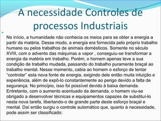 A necessidade Controles de 
processos Industriais 
 
No início, a humanidade não conhecia os meios para se obter a energia a 
partir da matéria. Desse modo, a energia era fornecida pelo próprio trabalho 
humano ou pelos trabalhos de animais domésticos. Somente no século 
XVIII, com o advento das máquinas a vapor , conseguiu-se transformar a 
energia da matéria em trabalho. Porém, o homem apenas teve a sua 
condição de trabalho mudada, passando do trabalho puramente braçal ao 
trabalho mental. Nesse momento, cabia ao homem o esforço de tentar 
“controlar” esta nova fonte de energia, exigindo dele então muita intuição e 
experiência, além de expô-lo constantemente ao perigo devido a falta de 
segurança. No princípio, isso foi possível devido à baixa demanda. 
Entretanto, com o aumento acentuado da demanda, o homem viu-se 
obrigado a desenvolver técnicas e equipamentos capazes de substituí-lo 
nesta nova tarefa, libertando-o de grande parte deste esforço braçal e 
mental. Daí então surgiu o controle automático que, quanto à necessidade, 
pode assim ser classificado: 
 