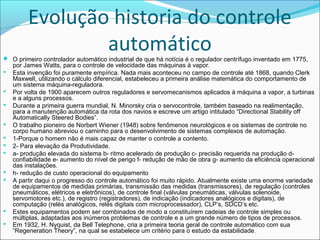 Evolução historia do controle 
automático 
 O primeiro controlador automático industrial de que há notícia é o regulador centrífugo inventado em 1775, 
por James Watts, para o controle de velocidade das máquinas à vapor. 
 Esta invenção foi puramente empírica. Nada mais aconteceu no campo de controle até 1868, quando Clerk 
Maxwell, utilizando o cálculo diferencial, estabeleceu a primeira análise matemática do comportamento de 
um sistema máquina-reguladora. 
 Por volta de 1900 aparecem outros reguladores e servomecanismos aplicados à máquina a vapor, a turbinas 
e a alguns processos. 
 Durante a primeira guerra mundial, N. Minorsky cria o servocontrole, também baseado na realimentação, 
para a manutenção automática da rota dos navios e escreve um artigo intitulado “Directional Stability off 
Automatically Steered Bodies”. 
 O trabalho pioneiro de Norbert Wiener (1948) sobre fenômenos neurológicos e os sistemas de controle no 
corpo humano abreviou o caminho para o desenvolvimento de sistemas complexos de automação. 
 1-Porque o homem não é mais capaz de manter o controle a contento. 
 2- Para elevação da Produtividade. 
 a- produção elevada do sistema b- ritmo acelerado de produção c- precisão requerida na produção d-confiabilidade 
e- aumento do nível de perigo f- redução de mão de obra g- aumento da eficiência operacional 
das instalações. 
 h- redução de custo operacional do equipamento 
 A partir daqui o progresso do controle automático foi muito rápido. Atualmente existe uma enorme variedade 
de equipamentos de medidas primárias, transmissão das medidas (transmissores), de regulação (controles 
pneumáticos, elétricos e eletrônicos), de controle final (válvulas pneumáticas, válvulas solenoide, 
servomotores etc.), de registro (registradores), de indicação (indicadores analógicos e digitais), de 
computação (relés analógicos, relés digitais com microprocessador), CLP’s, SDCD’s etc. 
 Estes equipamentos podem ser combinados de modo a constituírem cadeias de controle simples ou 
múltiplas, adaptadas aos inúmeros problemas de controle e a um grande número de tipos de processos. 
 Em 1932, H. Nyquist, da Bell Telephone, cria a primeira teoria geral de controle automático com sua 
“Regeneration Theory”, na qual se estabelece um critério para o estudo da estabilidade. 
 
