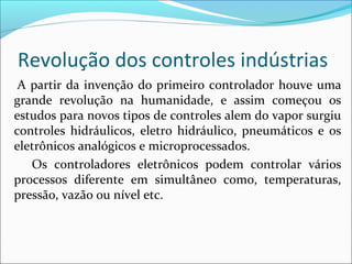 Revolução dos controles indústrias 
A partir da invenção do primeiro controlador houve uma 
grande revolução na humanidade, e assim começou os 
estudos para novos tipos de controles alem do vapor surgiu 
controles hidráulicos, eletro hidráulico, pneumáticos e os 
eletrônicos analógicos e microprocessados. 
Os controladores eletrônicos podem controlar vários 
processos diferente em simultâneo como, temperaturas, 
pressão, vazão ou nível etc. 
 