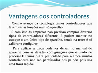 Vantagens dos controladores 
CCoomm oo aavvaannççoo ddaa tteeccnnoollooggiiaa tteemmooss ccoonnttrroollaaddoorreess qquuee 
ffaazzeemm vvaarriiaass ffuunnççõõeess nnuumm ssóó aappaarreellhhoo.. 
EE ccoomm iissssoo aass eemmpprreessaass nnããoo pprreecciissããoo ccoommpprraarr ddiivveerrssooss 
ttiippooss ddee ccoonnttrroollaaddoorreess ddiiffeerreennttee.. EE ppooddeemm mmaanntteerr nnoo 
eessttooqquuee oo uumm úúnniiccoo ttiippoo ddee aappaarreellhhoo,, sseennddoo nnaa ttrrooccaa éé ssóó 
ccaalliibbrraarr ee ccoonnffiigguurraarr.. 
PPaarraa aaggiilliizzaarr aa ttrrooccaa ppooddeemmooss ddeeiixxaarr nnoo mmaannuuaall ddoo 
aappaarreellhhoo ccoomm aass ddeevviiddaass ccoonnffiigguurraaççõõeess qquuee éé uussaaddoo nnoo 
pprroocceessssoo..EE tteemmooss oouuttrraa pprraattiicciiddaaddee ppaarraa aa ttrrooccaa mmuuiittooss 
ccoonnttrroollaaddoorreess nnããoo ssããoo ppaarraaffuussaaddooss nnooss ppaaiinnééiiss ppooiiss uussaa 
uummaa ttrraavvaa rrááppiiddaa.. 
 
