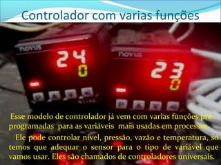 Controlador com varias funções 
Esse modelo de controlador já vem com varias funções pré 
programadas para as variáveis mais usadas em processos. 
Ele pode controlar nível, pressão, vazão e temperatura, só 
temos que adequar o sensor para o tipo de variável que 
vamos usar. Eles são chamados de controladores universais. 
 