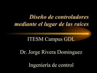 Diseño de controladores mediante el lugar de las raíces ITESM Campus GDL Dr. Jorge Rivera Dominguez Ingeniería de control 