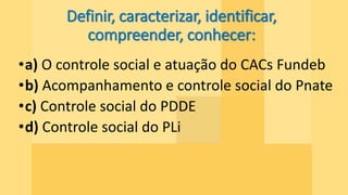 Definir, caracterizar, identificar,
compreender, conhecer:
•a) O controle social e atuação do CACs Fundeb
•b) Acompanhamento e controle social do Pnate
•c) Controle social do PDDE
•d) Controle social do PLi
 
