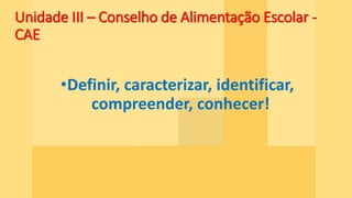 Unidade III – Conselho de Alimentação Escolar -
CAE
•Definir, caracterizar, identificar,
compreender, conhecer!
 