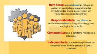 Bom senso, para distinguir as falhas que
podem ser corrigidas pela prefeitura das
irregularidades graves que precisam ser
relatadas aos órgãos de controle.
Responsabilidade, para efetuar as
verificações e relatar as irregularidades graves
aos órgãos de controle.
Compromisso com a constante melhoria do
programa.
Independência, porque o compromisso do
conselheiro não é com o prefeito, é com a
sociedade.
 